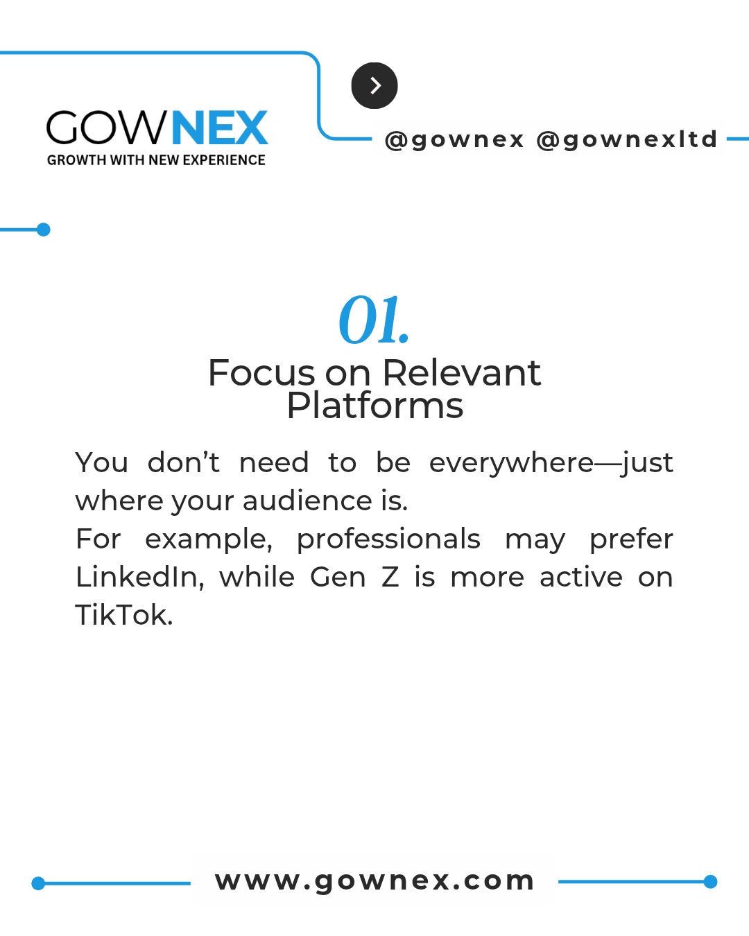Gownex_ Focus on Relevant Platforms: You don't need to be everywhere - just where your audience is. For example, professionals may prefer LinkedIn, while Gen Z's are more active on TikTok
