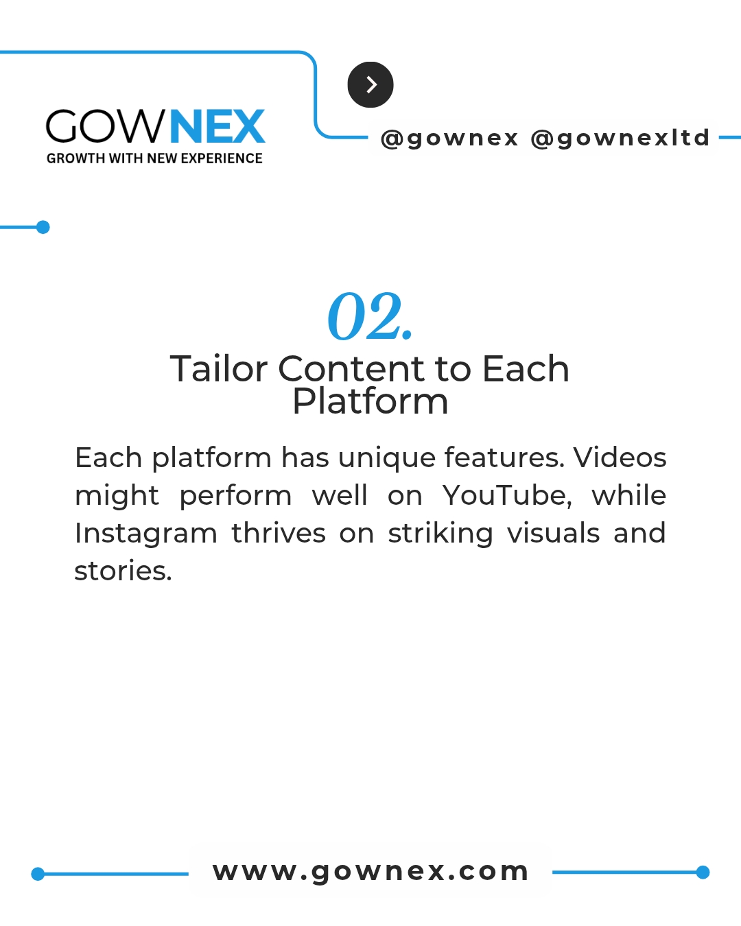 Gownex_ Tailor Content to Each Platform: Each Platform has unique features, videos might perform well on YouTube, while Instagram thrives on striking visuals and stories.