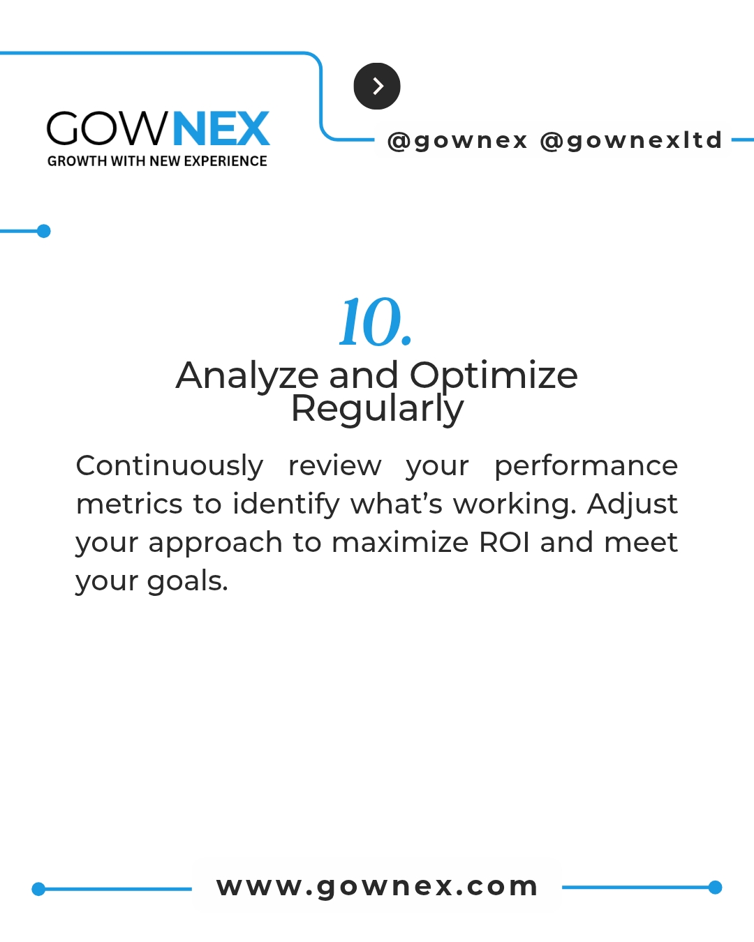 Gownex_ Analyze and Optimize Regularly: continuously review your performance metrics to identify what's working. Adjust your approach to maximize ROI and meet your goals.